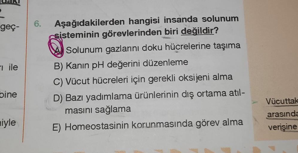 geç-
ile
bine
iyle
6. Aşağıdakilerden hangisi insanda solunum
sisteminin görevlerinden biri değildir?
Solunum gazlarını doku hücrelerine taşıma
B) Kanin pH değerini düzenleme
C) Vücut hücreleri için gerekli oksijeni alma
D) Bazı yadımlama ürünlerinin dış o