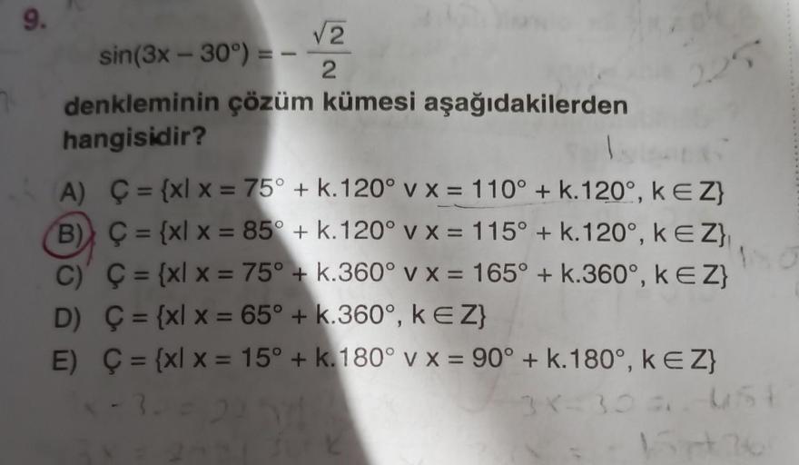 9.
√2
2
sin(3x - 30°) =
denkleminin çözüm kümesi aşağıdakilerden
hangisidir?
A)
B)
Ç= {xl x = 75° + k. 120° v x = 110° + k. 120°, KEZ}
Ç= {xl x = 85° + k. 120° v x = 115° + k.120°, KEZ}
Ç= {xl x = 75° + k.360° v x = 165° + k.360°, k € Z}
D) Ç= {xl x = 65° 