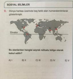 SOSYAL BİLİMLER
9. Dünya haritası üzerinde beş farklı alan numaralandırılarak
gösterilmiştir.
Ekvator
Bu alanlardan hangisi seyrek nüfuslu bölge olarak
kabul edilir?
A) 1 B) II
IV VS
C) III
D) IV
E) V