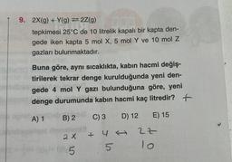 9. 2X(g) + Y(g) =2Z(g)
1977
tepkimesi 25°C de 10 litrelik kapalı bir kapta den-
gede iken kapta 5 mol X, 5 mol Y ve 10 mol Z
gazları bulunmaktadır.
les agn
Buna göre, aynı sıcaklıkta, kabın hacmi değiş-
tirilerek tekrar denge kurulduğunda yeni den-
gede 4 mol Y gazı bulunduğuna göre, yeni
denge durumunda kabın hacmi kaç litredir?
+
A) 1
C) 3
D) 12
E) 15
B) 2
matosa
2 X
(@)+ (0) 5
+
4
5
→
2Z
10