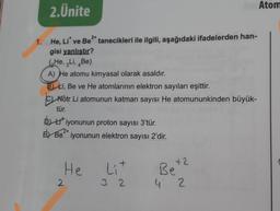 2.Ünite
2+
1.
He, Li* ve Be² tanecikleri ile ilgili, aşağıdaki ifadelerden han-
gisi yanlıştır?
He, Li, Be)
A) He atomu kimyasal olarak asaldır.
B) Li, Be ve He atomlarının elektron sayıları eşittir.
CNötr Li atomunun katman sayısı He atomununkinden büyük-
tür.
Diyonunun proton sayısı 3'tür.
2+
E) Be iyonunun elektron sayısı 2'dir.
He
2
+
Lit
32
+2
Be
4 2
Atom