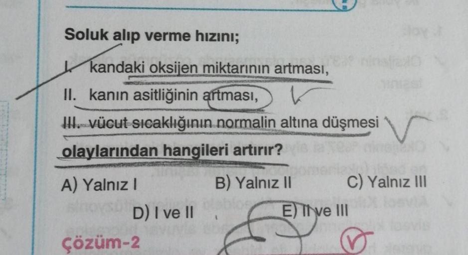 Soluk alıp verme hızını;
kandaki oksijen miktarının artması,
A) Yalnız I
OVSU
II. kanın asitliğinin artması,
III. vücut sıcaklığının normalin altına düşmesi
olaylarından hangileri artırır? is a Teor nine O
D) I ve II
YES?
Çözüm-2
B) Yalnız II
doy
C) Yalnız