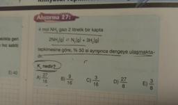 klikta geri
nhiz sabiti
E) 40
Alıştırma 27:
4 mol NH, gazı 2 litrelik bir kapta
2NH₂(g) = N₂(g) + 3H₂(g)
tepkimesine göre, % 50 si ayrışınca dengeye ulaşmakta-
dir.
K nedir?
27
16
A)
B)
9
16
C) -30
16
D) 27
8
0333