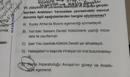 Love
ayıflığı
anlarım
arında
daki-
HIZ VE RENK YAYINLAR
inşitler
Fatimiler
Kosta dayalı
VII. yüzyılılın ilk yarısında Islamiyet'in doğuşu gerçek-
leşirken Arabistan Yarımadası çevresindeki mevcut
durumla ilgili aşağıdakilerden hangisi söylenemez?
A) Kuzey Afrika'da Bizans egemenliği sürmekteydi.
B) İran'daki Sassani Devleti Köktürklerle yaptığı müca-
dele ile zayıflamıştı.
C) İpek Yolu üzerinde Köktürk Devleti yer almaktaydı.
D) Habeşistan'ın başında Hristiyan bir kral bulunmaktay-
.di.
Or Köktürk
Hindistan
Roma İmparatorluğu Avrupa'nın güneyi ve Anado-
luya egemendi.