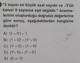 "2 sayısı en küçük asal sayıdır ve √3'ün
karesi 9 sayısına eşit değildir." önerme-
lerinin oluşturduğu doğruluk değerlerine
göre sonuç, aşağıdakilerden hangisine
denktir?
A) (1 ^ 0¹') ^ 1
B) (1 v 0)' ^ (1' ✓ 0)
C)
(1' v 0) (1 v 0)'
V
V
V
D) (1'v 0) ^ (1 ✓ 0¹)
V
E) (0⇒1)'