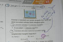 ri, d
bü-
Kaldırma Kuvveti 2. Ünite Kavrama 45
Testi
Içleri dolu K, L ve M cisimlerinin hacimleri esittir.
L
SIVI
D) II ve III
M
yargılarından hangileri doğrudur?
A) Yalnız I
B) I ve II
SPA=23
Cisimler d özkütleli Sıvı içinde dengede iken ipteki ge-
rilme kuvvetleri sıfırdan farklı olduğuna göre,
DL cisminin özkütlesi, K ninkinden büyüktür.
II. M nin kütlesi, L ninkinden küçüktür.
Cisimlere etki eden kaldırma kuvvetleri eşittir.
Fl=vds
C) ve III
E) I, II ve III
un türdes K 1 küpleri 2d özkütleli
6.p.1=whold