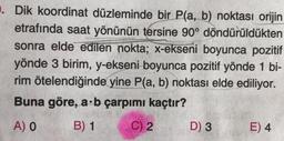 . Dik koordinat düzleminde bir P(a, b) noktası orijin
etrafında saat yönünün tersine 90° döndürüldükten
sonra elde edilen nokta; x-ekseni boyunca pozitif
yönde 3 birim, y-ekseni boyunca pozitif yönde 1 bi-
rim ötelendiğinde yine P(a, b) noktası elde ediliyor.
Buna göre, a b çarpımı kaçtır?
A) O
B) 1
C) 2
D) 3
E) 4