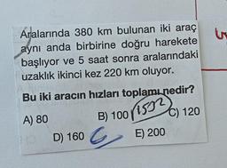 Aralarında 380 km bulunan iki araç
aynı anda birbirine doğru harekete
başlıyor ve 5 saat sonra aralarındaki
uzaklık ikinci kez 220 km oluyor.
Bu iki aracın hızları toplamı nedir?
A) 80
√1532
C) 120
E) 200
D) 160
B) 100
G
5