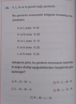 24. K, L, M ve N genleri bağlı genlerdir.
Bu genlerin arasındaki bölgede krossing over
yüzdeleri;
K ve L arası % 40
K ve M arası % 25
M ve Larası % 15
K ve N arası % 20
L ve N arası % 20
olduğuna göre, bu genlerin kromozom üzerinde-
ki doğru dizilişi aşağıdakilerden hangisinde gös-
terilmiştir?
A) K-N-M-L
C) L-N-M-K
E) K-M-L-N
B) K-L-M-N
D) M-L-K-N