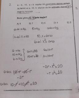 2. a-b. 10, a + b sayılan bir geometrik dizinin ardışık
üç terimi ve a, 10, b sayılanı da bir aritmetik dizinin ar-
dışık üç terimidir
Buna göre (a-bjarkı kaçtır?
C) 5
A) 8
a-b=91 10=92
B) 7
640
10-92
ba3
(a+b)x=10 10.x=a+b
(6-b).x²= a+b
a+b=93
Q+T=10 Q=10-f
10+5= b=10+r
0-6= 10-4-0-5
-21
0+b= 10-x+10x²=20
-2r. X²=20
-TX²-10
E) 3
5.