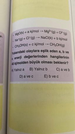 ar-
MgO(k) + a kj/mol → Mg²+(g) + O²(g)
Na (g) + C(g) → NaCl(k) + b kj/mol
CH3OH(s) + c kj/mol CH3OH(g)
Yukarıdaki olaylara eşlik eden a, b ve
c enerji değerlerinden hangilerinin
40 kj/molden büyük olması beklenir?
A) Yalnız a B) Yalnız b
C) a ve b
D) a ve c
7
.
->>>>
E) b ve c