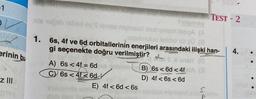 -1
erinin bu
z III
BABY
Truginsy
ails 10ğob 16bxey Steryse muinsul mutremom issigA (A
aujubnulud laticho 101 50 (8
1. 6s, 4f ve 6d orbitallerinin enerjileri arasındaki ilişki han-
gi seçenekte doğru verilmiştir?
Ee onsit
A) 6s <4f = 6d
C) 6s <4f6d
Hele (B) 6s < 6d < 4f
D) 4f < 6s < 6d
E) 4f < 6d < 6s
Ge
S
TEST - 2
4.