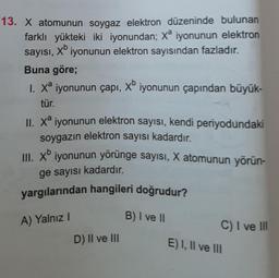 13. X atomunun soygaz elektron düzeninde bulunan
farklı yükteki iki iyonundan; Xª iyonunun elektron
xb
sayısı, iyonunun elektron sayısından fazladır.
Buna göre;
1. Xª iyonunun çapı, xb iyonunun çapından büyük-
tür.
II. Xa iyonunun elektron sayısı, kendi periyodundaki
soygazın elektron sayısı kadardır.
III. Xb iyonunun yörünge sayısı, X atomunun yörün-
ge sayısı kadardır.
yargılarından hangileri doğrudur?
A) Yalnız I
D) II ve III
B) I ve II
C) I ve III
E) I, II ve III