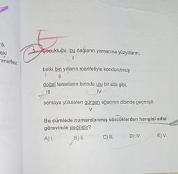 ik
eki
merfest
S
Çocukluğu, bu dağların yamacına yüzyılların,
1
belki bin yılların marifetiyle kondurulmuş
||
doğal terasların birinde ulu bir söz gibi,
|||
IV
semaya yükselen gürgen ağacının dibinde geçmişti.
V
Bu cümlede numaralanmış sözcüklerden hangisi sifat
görevinde değildir?
A) I.
B) II.
C) III.
D) IV.
E) V.