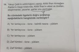 14. Yakup Çelik'in editörlüğünü yaptığı Attilâ İlhan Armağanı
Kaptan'a Saygı kitabında; Attilâ İlhan'ın ailesi ve dostları,
eleştirmenler, yazarlar, şairler onu yazmışlar.
Bu cümledeki ögelerin doğru sıralanışı
aşağıdakilerin hangisinde verilmiştir?
A) Yer tamlayıcısı - Özne - belirtili nesne - yüklem
B) Yer tamlayıcısı - Özne - yüklem
C) Yer tamlayıcısı - yüklem
D) Zarf tümleci - Özne - yüklem
E) Zarf tümleci - yüklem