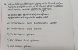 14. Yakup Çelik'in editörlüğünü yaptığı Attilâ İlhan Armağanı
Kaptan'a Saygı kitabında; Attilâ İlhan'ın ailesi ve dostları,
eleştirmenler, yazarlar, şairler onu yazmışlar.
Bu cümledeki ögelerin doğru sıralanışı
aşağıdakilerin hangisinde verilmiştir?
A) Yer tamlayıcısı - Özne - belirtili nesne - yüklem
B) Yer tamlayıcısı - Özne - yüklem
C) Yer tamlayıcısı - yüklem
D) Zarf tümleci - Özne - yüklem
E) Zarf tümleci - yüklem