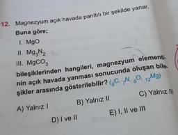 12. Magnezyum açık havada parıltılı bir şekilde yanar.
Buna göre;
1. Mgo
II. Mg3N₂
III. MgCO3
bileşiklerinden hangileri, magnezyum elementi.
nin açık havada yanması sonucunda oluşan bile.
şikler arasında gösterilebilir? (CN, 80, 12Mg)
A) Yalnız I
B) Yalnız II
D) I ve II
C) Yalnız III
E) I, II ve III