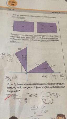 UNITE
Test 08
Dikdörtgen şeklindeki bir kağıdın kısa kenarı 15 birim ve uzun
kenan 20 birimdir.
-25, 25
(3)
A)
15
53
Mor
Bu kağıt, köşegeni boyunca kesilip iki üçgene ayrılıyor. Elde
edilen üçgenlerin hipotenüsleri eksenlerle çakışacak biçimde
dik koordinat sistemine yerleştirildiğinde aşağıdaki şekil elde
ediliyor.
20
53
D)-29
Mor
20
B)
25/2 =3k
G₁ ve G₂ bulundukları üçgenlerin ağırlık merkezi olduğuna
göre, G₁ ve G₂ den geçen doğrunun eğimi aşağıdakilerden
hangisidir?
G₂
Analitik Geometri
25 (25/₂2₁
25/2, 25
E)
-50.6
6
Mor
100
C)
1
2
11