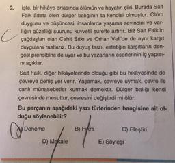 9.
İşte, bir hikâye ortasında ölümün ve hayatın şiiri. Burada Sait
Faik âdeta ölen dülger balığının ta kendisi olmuştur. Ölüm
duygusu ve düşüncesi, insanlarda yaşama sevincini ve var-
lığın güzelliği şuurunu kuvvetli surette artırır. Biz Sait Faik'in
çağdaşları olan Cahit Sıtkı ve Orhan Veli'de de aynı karşıt
duygulara rastlarız. Bu duyuş tarzı, estetiğin karşıtların den-
gesi prensibine de uyar ve bu yazarların eserlerinin iç yapısı-
nı açıklar.
c
Sait Faik, diğer hikâyelerinde olduğu gibi bu hikâyesinde de
çevreye geniş yer verir. Yaşamak, çevreye uymak, çevre ile
canlı münasebetler kurmak demektir. Dülger balığı kendi
çevresinde mesuttur, çevresini değiştirdi mi ölür.
Bu parçanın aşağıdaki yazı türlerinden hangisine ait ol-
duğu söylenebilir?
C
Deneme
D) Makale
B) Fıkra
C) Eleştiri
E) Söyleşi