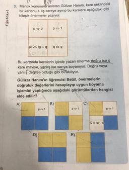 6
T@stokul
3. Mantık konusunu anlatan Gülizar Hanım, kare şeklindeki
bir kartonu 4 eş kareye ayırıp bu karelere aşağıdaki gibi
bileşik önermeler yazıyor.
pop'
(0 q) vq q q
P 1
Bu kartonda karelerin içinde yazan önerme doğru ise o
kare maviye, yanlış ise sarıya boyanıyor. Doğru veya
yanlış değilse olduğu gibi bırakılıyor.
Gülizar Hanım'ın öğrencisi Betül, önermelerin
doğruluk değerlerini hesaplayıp uygun boyama
işlemini yaptığında aşağıdaki görüntülerden hangisi
elde edilir?
D)
P 1
B)
p 1
E)
(0⇒q) vq
P 1