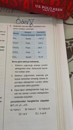 kleri ve
mad-
-.
si de-
erden
zücü-
ri-
n-
Odev
4. Aşağıdaki tabloda bazı maddelerin kay-
nama noktaları verilmiştir.
Madde
CH4
Molekül
Kaynama
Polarlık/Apolarlık Noktası (°C)
Apolar
-161,5
U.S. POLO ASSN.
SINCE 1890
Polar
CH3CI
CH₂Cl2
CHC13
CC14
Apolar
Buna göre tabloya bakılarak,
I. Elektron yoğunluğu artarsa London
etkileşimleri artar, dolayısıyla kayna-
ma noktası artar.
Polar
Polar
-24,2
39,6
61
76,72
II. Elektron yoğunlukları arasında çok
büyük farklılıklar olmadığı sürece di-
pol-dipol etkileşimleri London etkile-
şimlerinden daha güçlüdür.
III. Dipol-dipol etkileşimlerinin bağ kuv-
veti her zaman London etkileşimleri-
ninkinden büyüktür.
yorumlarından hangilerine ulaşılabi-
lir? (1H, 6C, 17Cl)
A) Yalnız I B) Yalnız II
D) I ve Il
C) Yalnız III
E) I, II ve III