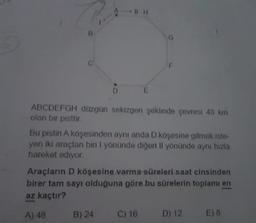 B
C
D
IIH
B) 24
E
ABCDEFGH düzgün sekizgen şeklinde çevresi 48 km
olan bir pisttir.
F
Bu pistin A köşesinden aynı anda D köşesine gitmek iste-
yen iki araçtan biri I yönünde diğeri Il yönünde aynı hızla
hareket ediyor.
Araçların D köşesine varma süreleri saat cinsinden
birer tam sayı olduğuna göre bu sürelerin toplamı en
az kaçtır?
A) 48
C) 16
D) 12
E) 8