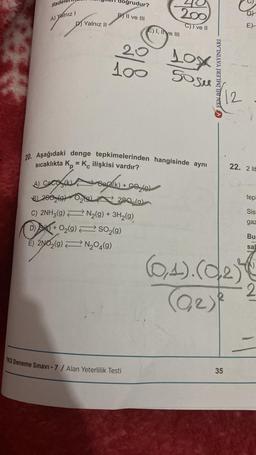 ifade
A) Yalnız I
D) Yalnız II
dogrudur?
B II ve III
0₂9)
20
100
A) Caco (k)
8) 280 (9)
C) 2NH3(9)
D) + O₂(g) → SO₂(g)
E) 2NO2(g)
N₂O4(9)
E) I, II ve III
20. Aşağıdaki denge tepkimelerinden hangisinde aynı
sıcaklıkta Kp = K ilişkisi vardır?
Sea(k) + CO₂(g)
290,(a)
N₂(g) + 3H₂(g)
YKS Deneme Sınavı -7 / Alan Yeterlilik Testi
200
C)I ve II
10x
50 su
FEN BİLİMLERİ YAYINLARI
12
35
(0,4). (02)
(0₂₂) ²
DY
E)
22. 2 lit
tepl
Sis
gaz
Bu
sab
2