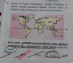 5.
Sanayi ve ticaret faaliyetlerinin geliştiği bölgelerde, iş
gücüne duyulan gereksinim fazladır. Bundan dolayı, bu
bölgelere, göç yoluyla gelen nüfus miktarı da fazladır.
|||
BY TI
3g
C) III
DIV
Buna göre, haritada numaralandırılan taralı alanların
hangisinde göç yoluyla gelen nüfus miktarı daha faz-
ladır?
A) I
0°
D) IV
E) V