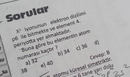 (S
Sorular
X² iyonunun elektron dizilimi
p6 ile bitmekte ve element 4.
periyotta yer almaktadır.
Buna göre bu elementin atom
numarası kaçtır?
a) 32
b) 34 c) 36 d)
Xe
38
e) 40
Cevap: B
atomu küresel simetriktir.
5 tane yarı dolu
of 25
N