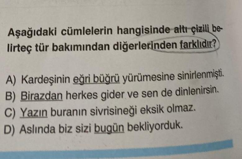 Aşağıdaki cümlelerin hangisinde altı çizili be
lirteç tür bakımından diğerlerinden farklıdır?
A) Kardeşinin eğri büğrü yürümesine sinirlenmişti.
B) Birazdan herkes gider ve sen de dinlenirsin.
C) Yazın buranın sivrisineği eksik olmaz.
D) Aslında biz sizi b