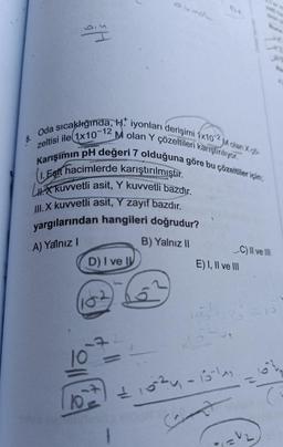 Dy
Oda sıcaklığında, H. iyonları derişimi 1x102M olan X
M olan Y çözeltileri karıştırılıyor.
zeltisi ile 1x10-12
Karışımın pH değeri 7 olduğuna göre bu çözeltiler için,
1. Egit hacimlerde karıştırılmıştır.
LX kuvvetli asit, Y kuvvetli bazdır.
III. X kuvvetli asit, Y zayıf bazdır.
yargılarından hangileri doğrudur?
B) Yalnız II
A) Yalnız I
8.
D) I ve I
162
C) II ve III
E) I, II ve III
21024-15-14
Cant