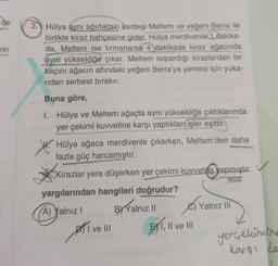 de
rin
3. Hülya aynı ağırlıktaki kardeşi Meltem ve yeğeni Berra ile
birlikte kiraz bahçesine gider. Hülya merdivenle 1 dakika-
da, Meltem ise tırmanarak 4 dakikada kiraz ağacında
aynı yüksekliğe çıkar. Meltem kopardığı kirazlardan bir
kaçını ağacın altındaki yeğeni Berra'ya yemesi için yuka-
ridan serbest bırakır.
Buna göre,
1. Hülya ve Meltem ağaçta aynı yüksekliğe çıktıklarında
yer çekimi kuvvetine karşı yaptıkları işler eşittir.
Hülya ağaca merdivenle çıkarken, Meltem'den daha
fazla güç harcamıştır.
Kirazlar yere düşerken yer çekimi kuvvetins yapmıştır.
yargılarından hangileri doğrudur?
(A) Yalnız I
BY Yalnız II
ve III
PTI VE
EX1, II ve III
Yalnız III
yerçekimine
karşı de