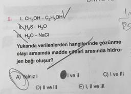 1.
SOHV
V
I. CH₂OH-C₂H5OH
H₂S - H₂O
H₂O-NaCl
Yukarıda verilenlerden hangilerinde çözünme
olayı sırasında madde çiftleri arasında hidro-
jen bağı oluşur?
A) Yalnız I
D) II ve III
I ve II
85
C) I ve III
E) I, II ve III