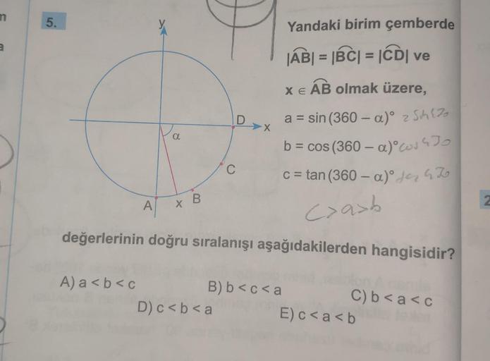 3
5.
A
A) a<b< c
a
x B
D
C
D) c < b <a
değerlerinin doğru sıralanışı aşağıdakilerden hangisidir?
Yandaki birim çemberde
|AB| = |BC| = |CDI ve
X E AB olmak üzere,
a = sin (360 - a)° 2 Sch (7₂
b =
cos (360-a) 430
c = tan (360-a)° for 4 To
<>a>b
B) b<c<a
C) b