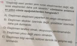 10. "Eleştirdiği eseri yerden yere vuran eleştirmenleri değil, eği-
terek eleştirenleri daha çok severim." cümlesine anlamca
en yakın cümle aşağıdakilerden hangisidir?
A) Eleştirmen eleştirisini yaparken ön yargılı olmamalıdır.
B) Eleştirmen eksikler üzerinde değil, güzellikler üzerinde
daha çok durmalıdır.
C) Eleştirmen tarafsız olmalı, okuyucuyu yanıltmamalıdır.
D) Eleştirmen yıkıcı değil yapıcı olmalıdır.
E) Eleştirmen bilgi vermeli, kültürel derinlik ile gelişme sağ-
lanmalıdır.