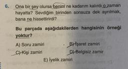 6. Ona bir şey olursa benim ne kadarım kalırdı o zaman
hayatta? Sevdiğim birinden sonsuza dek ayrılmak,
bana ne hissettirirdi?
Bu parçada aşağıdakilerden hangisinin örneği
yoktur?
A) Soru zamiri
C) Kişi zamiri
Bİşaret zamiri
D) Belgisiz zamir
E) İyelik zamiri