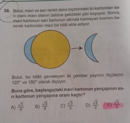 36. Bulut, mavi ve sarı renkli daire biçimindeki iki kartondan sa-
rı olanı mavi olanın üstüne şekildeki gibi koyuyor. Sonra,
mavi kartonun sarı kartonun altında kalmayan kısmını ke-
serek kartondan mavi bir hilâl elde ediyor.
Bulut, bu hilâli çevreleyen i