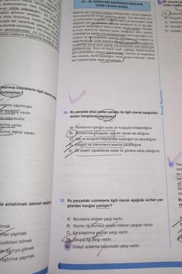 sam da b
larak tanımlanabilir.
Un züppeliği,
Dostoyevski'nin Don Quijote'yi iyi a
tıran sözler edemezdim. (II) Girard
=tahça görünen yargıları, orada cev
il önce bulunmuş madenin içinde pa
burada her sarsıntıda çatlakları büyüy
a oturmak zorundayız. (IV) Girard okud
en yaratıcılarından. (V) Sıra dışı öz g
bütün odalarını keşfetmiş olmaktan gel
ralanmış cümlelerle ilgili olarak aşa
öylenemez?
-ndirme yapılmıştır.
bir soyleyiş vardır.
öz konusudur.
stırma vardır.
sonuç ilişkisi vardır.
le anlatılmak istenen aşağıd
lmak
filer yapmak
özellikleri bilmek
de aşırıya gitmek
Taştırma yapmak
34.-36. SORULARI AŞAĞIDAKİ PARÇAYA
GÖRE CEVAPLAYINIZ.
Basit bir aşk, ihanet ve intikam hikayesinden Yunan tragedya-
larını andıran bir roman çıkarmış sanatçı. Çok derinlere inmi-
yor ama insani duyguları, özellikle aşkın ya da sevginin tuhaf
doğasını çok iyi yakalıyor Berada sanatçının iç ve dış göz-
lemlerinin keskinliğinin hakkını teslim etmek gerekir. Öncelik-
le onun önemli bir seyahat yazarı olduğunun altını çizelim,
Uzakdoğu'y
u'ya yaptığı yolculuklarda İngiliz sömürgeciliğinin du-
rumunu ve semürgelerde yaşayan Batulanın ruh hallerini
değerlendirm. Uzak diyarlara yapılan yolculukidria sağlanan
lyl
malzemeyi kendi içine yaptığı yolculuklardan elde ettikleriyle
şekillendirmiş. Onun en büyük zaafı, çağdaşı eleştirmenlere
göre şiirsellikten yoksun üslubundadır. Kendisi de eleştirilere
hak verecek, kendi yazarlığını "ikinci sıranın birincisi olarak
tarif edecek kadar alçak gönüllüydü...
36. Bu parçada al
lerden hangis
34. Bu parçada sözü edilen sanatçı ile ilgili olarak aşağıdaki-
lerden hangisine ulaşılamaz?
Paraf Yayınları
A) Romanının içeriğini acıklı bir kurguyla birleştirdiğine
B) Romanında, duyguları ayrıntılı olarak ele aldığına
CAşk ve sevginin insanlardaki karşılığını iyi yansıttığına
DGözlem ve izlenimlerini eserine yansıttığına
E) Öz eleştiri yapabilecek kadar öz güvene sahip olduğuna
A) Benzetme bildireri yargı vardır.
B) Olumlu ve olumsuz eleştiri bildiren yargılar vardır.
C) Karşılaştırma yapılan yargı vardır.
D) Uslupla ilgi yargı vardır.
E) Dolaylı anlatıma başvurulan yargı vardır.
A) Gözlemled
B Duygulan
C) Izlenimler
D) Gerçeğin
E) Gezdiği y
35. Bu parçadaki cümlelerle ilgili olarak aşağıda verilen yar-
gilardan hangisi yanlıştır?
37. Tekr
ceyi
say
ber
da
dür
me
BL
ril
A