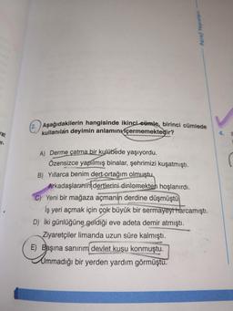 wat
er.
Paraf Yayınları
2. Aşağıdakilerin hangisinde ikinci cümle, birinci cümlede
kullanılan deyimin anlamını içermemektedir?
A) Derme çatma bir kulübede yaşıyordu.
Özensizce yapılmış binalar, şehrimizi kuşatmıştı.
B) Yıllarca benim dert ortağım olmuştu
Arkadaşlarının dertlerini dinlemekten hoşlanırdı.
C) Yeni bir mağaza açmanın derdine düşmüştü
İş yeri açmak için çok büyük bir sermayeyi harcamıştı.
D) İki günlüğüne geldiği eve adeta demir atmıştı.
Ziyaretçiler limanda uzun süre kalmıştı.
E) Başına sanırım devlet kuşu konmuştu.
ummadığı bir yerden yardım görmüştu.