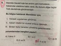 4.
Memlûk Devleti'nde her emirin yani komutanın
hükümdar olabilme hakkı vardı. Bu durum diğer hiçbir
Türk devletinde görülmemiştir.
Bu bilgiye bakılarak Memlükler için; op sout
1. Veraset uygulaması görülmez.
II. Askerî nitelikli bir siyasal anlayış hâkimdir.
III. Birden fazla hanedan yönetime gelebilecektir.
yorumlarından hangileri yapılır?
A) Yalnız II
B) I ve II
D) II ve III
E) I, II ve III
C) I ve III