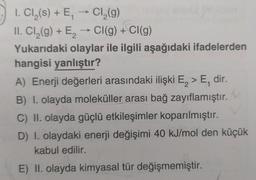 1. Cl₂(s) + E₁ → Cl₂(g)
II. Cl₂(g) + E₂ → CI(g) + Cl(g)
Yukarıdaki olaylar ile ilgili aşağıdaki ifadelerden
hangisi yanlıştır?
A) Enerji değerleri arasındaki ilişki E₂ > E, dir.
B) I. olayda moleküller arası bağ zayıflamıştır.
C) II. olayda güçlü etkileşimler koparılmıştır.
D) I. olaydaki enerji değişimi 40 kJ/mol den küçük
kabul edilir.
E) II. olayda kimyasal tür değişmemiştir.