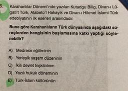 5.
Karahanlılar Dönemi'nde yazılan Kutadgu Bilig, Divan-ı Lü-
gati't Türk, Atabetü'l Hakayık ve Divan-ı Hikmet İslami Türk
edebiyatının ilk eserleri arasındadır.
Buna göre Karahanlıların Türk dünyasında aşağıdaki sü-
reçlerden hangisinin başlamasına katkı yaptığı söyle-
nebilir?
A) Medrese eğitiminin
B) Yerleşik yaşam düzeninin
C) İkili devlet teşkilatının
D) Yazılı hukuk döneminin
E) Türk-İslam kültürünün