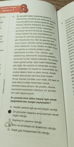 Paradoks Paragraf
Deneme 9
ğini bu
pilfiil"
e
JZ
ngiç
la
ışım
yani
n
e
el
tonguç kampüs
1
4.
6
Şu gerçeği baştan söylemek gerekir ki
Makedonya, kendinizi tam anlamıyla evinizde
hissedeceğiniz son derece güzel bir ülke.
Mesela Üsküp'te dolaşırken bol miktardaki
cami, Osmanlı yapımı hanlar, hamamlar
gördükçe kendinizi Bursa'da, Gaziantep'te,
Ankara Kaleiçi'nde yani memleketimizin
herhangi bir yerinde yürüyormuş, geziyormuş
gibi hissediyorsunuz. Ben de gezmeyi çok
bulabildiğimde
seven biriyim. İşimden zaman
Afrika, Balkanlar, Kuzey ülkeleri ve diğer birçok
yeri gezmiş ve oralarda aldığım notları
defterlerime not ettim. Tren, otobüs, uçak
biletlerini bu defterlerimin arasında sakladım,
sonra tüm bunları kitapta kullandım. Bu yüzden
kitabın görsel içeriği, diğer klasik kitaplardaki
gibi değil. Her sayfada bir kartpostal, el yazısı
notu, karakalem bir heykel vs. bulunmakta. Bu
yüzden kitabım farklı ve çekici olmuş. Ancak
anlatım bakımından kanımca biraz kopuk
olmuş. Kurulan cümleler uzun değil, dili basit ve
sade fakat cümleler birbirinden kopuk,
birbirlerini takip etmiyor. Bu yüzden, okuma
seyrinizde kopukluklar olabiliyor. En azından
ben öyle düşünüyorum.
Bu parçada sözü edilen kitapla ilgili olarak
aşağıdakilerden hangisi söylenebilir?
A) Gezilen yerlerle ilgili ayrıntılı bilgiler verdiği
Dil yönünden başarısız ama biçimsel olarak
özgün olduğu
C) Alışılmış bir yapısının olduğu
istanbul'a b
Tabiatın de
uygulamac
burası tam
günlerinin
ayakların
gün yağa
soğuk ve
Ancak s
alanında
D
DAkıcı ve sürükleyici bir anlatımının olduğu
E) Klasik gezi kitaplarından biri olduğu
5.
bekler b
söyledi
göster
gözler
sonur
"Bir ö
ömrü
zam
kon
gör
sor
gö
bü
m
h
S
L