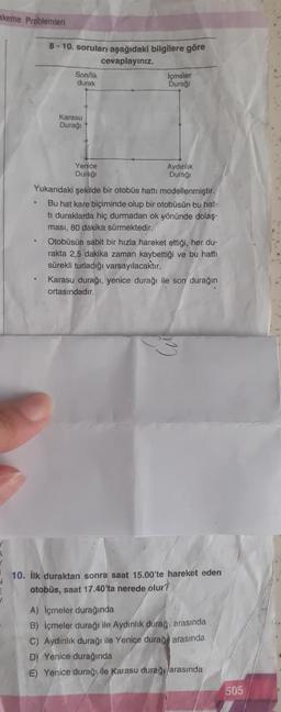 akeme Problemleri
.
8-10. soruları aşağıdaki bilgilere göre
cevaplayınız.
.
Son/lik
durak
Karasu
Durağı
Yenice
Durağı
Icmeler
Durağı
Yukarıdaki şekilde bir otobüs hattı modellenmiştir.
Bu hat kare biçiminde olup bir otobüsün bu hat-
ti duraklarda hiç durmadan ok yönünde dolaş-
ması, 80 dakika sürmektedir.
Aydınlık
Durağı
Otobüsün sabit bir hızla hareket ettiği, her du-
rakta 2,5 dakika zaman kaybettiği ve bu hattı
sürekli turladığı varsayılacaktır.
Karasu durağı, yenice durağı ile son durağın
ortasındadır.
10. İlk duraktan sonra saat 15.00'te hareket eden
otobüs, saat 17.40'ta nerede olur?
A) Içmeler durağında
B) Içmeler durağı ile Aydınlık durağ arasında
C) Aydınlık durağı ile Yeniçe durağ arasında
D) Yenice durağında
E) Yenice durağılle Karasu durağı arasında
505