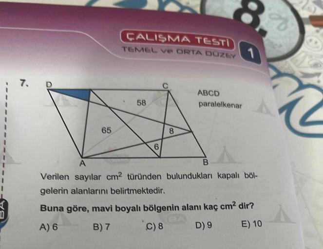 7. D
65
ÇALIŞMA TESTI
TEMEL ve ORTA DUZEY
58
6
8
ABCD
paralelkenar
B
1
A
Verilen sayılar cm2 türünden bulundukları kapalı böl-
gelerin alanlarını belirtmektedir.
Buna göre, mavi boyalı bölgenin alanı kaç cm² dir?
A) 6
B) 7
C) 8
D) 9
E) 10