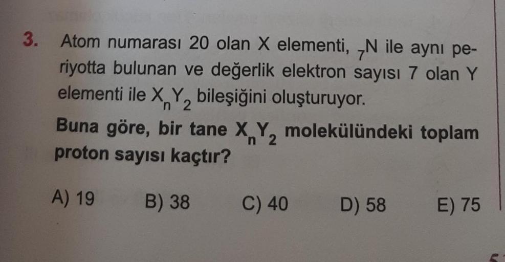 3.
Atom numarası 20 olan X elementi, N ile aynı pe-
riyotta bulunan ve değerlik elektron sayısı 7 olan Y
elementi ile X, Y, bileşiğini oluşturuyor.
n 2
Buna göre, bir tane X Y, molekülündeki toplam
proton sayısı kaçtır?
A) 19
B) 38
C) 40
D) 58
E) 75