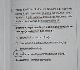 1. Yakup Kadri'nin Sodom ve Gomore adlı eserinde
çizdiği Leyla karakteri gösteriş tutkusunun sonu-
cunda bir İngiliz subayla görüşür. Bu görüşme onda
anahtarı kaybolmuş bir kelepçe hâlini alır.
Bu parçada geçen altı çizili sözle anlatılmak iste-
nen aşağıdakilerden hangisidir?
A) Eğlendirici bir durum olduğu
B) Sonuçlarının olumsuz durumlara yol açtığı
-C) Bencillik hâlini aldığı
D) Kısıtlayıcı ve değiştirilmesinin zor olduğu
E) Yasalara, törelere uymadığı