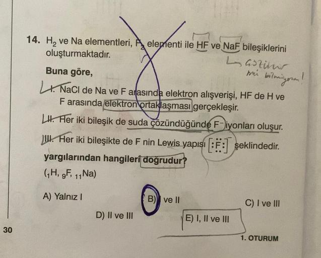 30
14. H₂ ve Na elementleri, elementi ile HF ve NaF bileşiklerini
oluşturmaktadır.
Buna göre,
NaCl de Na ve F arasında elektron alışverişi, HF de H ve
F arasında elektron ortaklaşması gerçekleşir.
LI. Her iki bileşik de suda çözündüğünde F-iyonları oluşur.