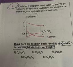 7. Organik bir X bileşiğinin yeteri kadar O₂ gazıyla ya-
kılmasına ait tepkimede maddelerin mol sayısının za-
manla değişimi aşağıdaki grafikte verilmiştir.
1,4
1,2
Mol sayıst
1 +
0,8
-X
H,O, CO,
0₂
→ Zaman
Buna göre bu bileşiğin basit formülü aşağıdaki-
lerden hangisinde doğru verilmiştir?
A) C4H₂O₂ B) C₂H4O
D) C5H1002
C) CH₂O
E) C₂H6O