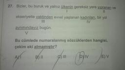 27. Bizler, bu buruk ve yalnız ülkenin gereksiz yere yıpranan ve
I
11
ekseriyetle vaktinden evvel yaşlanan kadınları, bir yol
|||
IV
ayrımındayız bugün.
V
Bu cümlede numaralanmış sözcüklerden hangisi,
çekim eki almamıştır?
B) II
7
e) III
BIN
IV
E) V